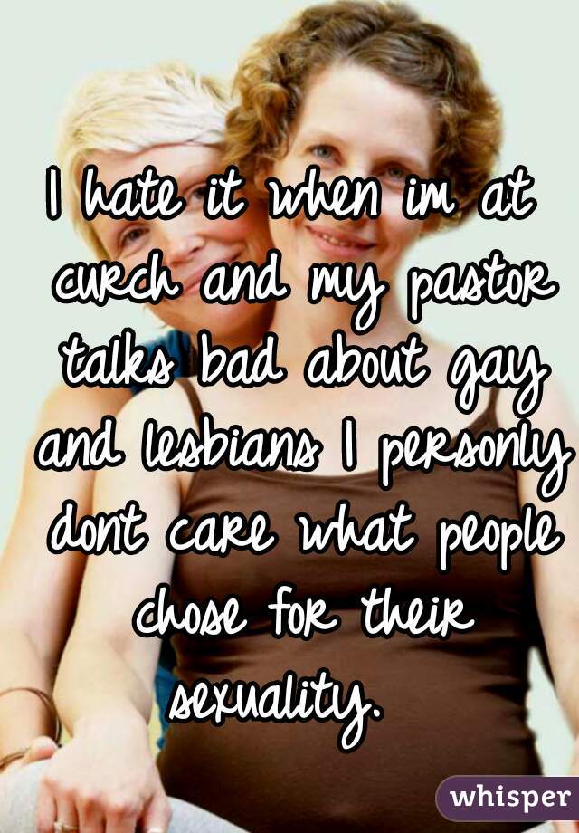 I hate it when im at curch and my pastor talks bad about gay and lesbians I personly dont care what people chose for their sexuality.  