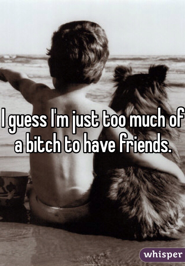 I guess I'm just too much of a bitch to have friends. 