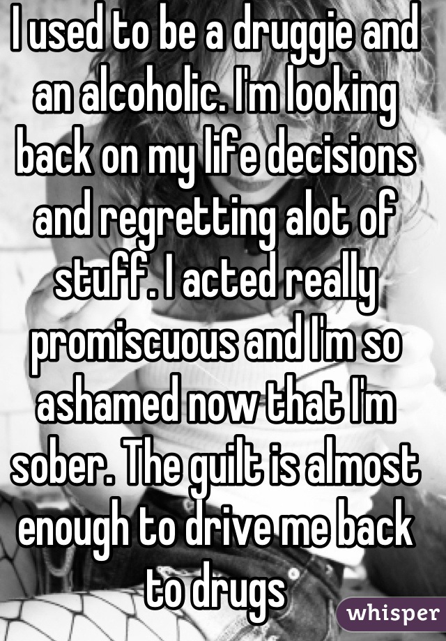 I used to be a druggie and an alcoholic. I'm looking back on my life decisions and regretting alot of stuff. I acted really promiscuous and I'm so ashamed now that I'm sober. The guilt is almost enough to drive me back to drugs