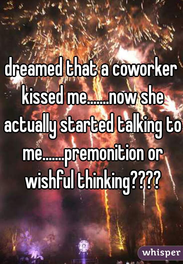 dreamed that a coworker kissed me.......now she actually started talking to me.......premonition or wishful thinking????