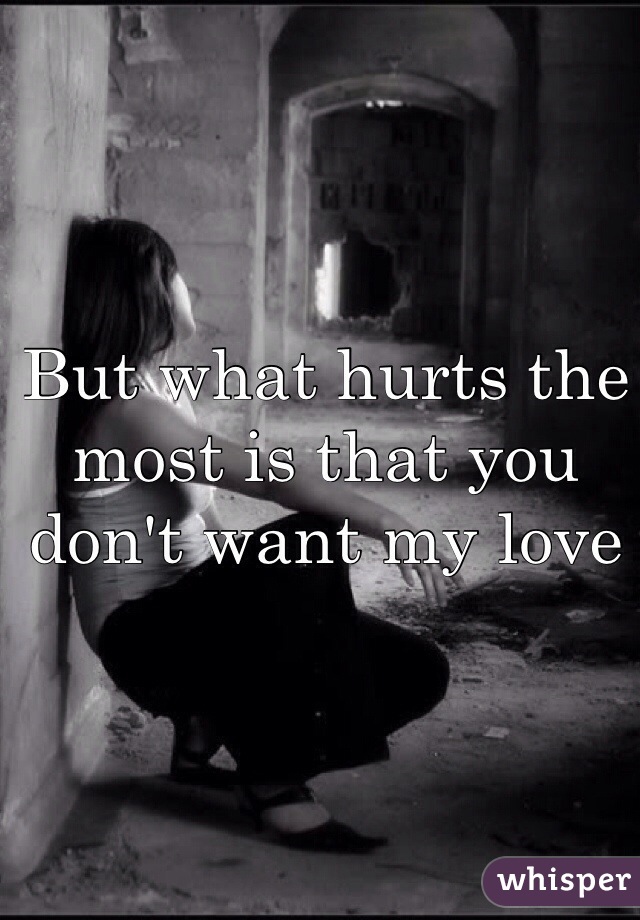 But what hurts the most is that you don't want my love 