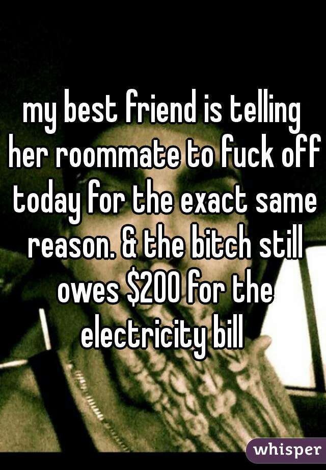 my best friend is telling her roommate to fuck off today for the exact same reason. & the bitch still owes $200 for the electricity bill 