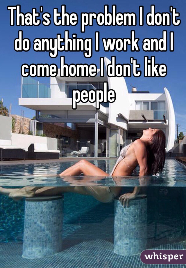 That's the problem I don't do anything I work and I come home I don't like people 