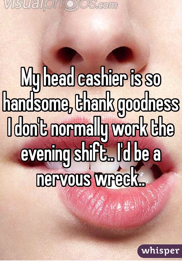 My head cashier is so handsome, thank goodness I don't normally work the evening shift.. I'd be a nervous wreck..