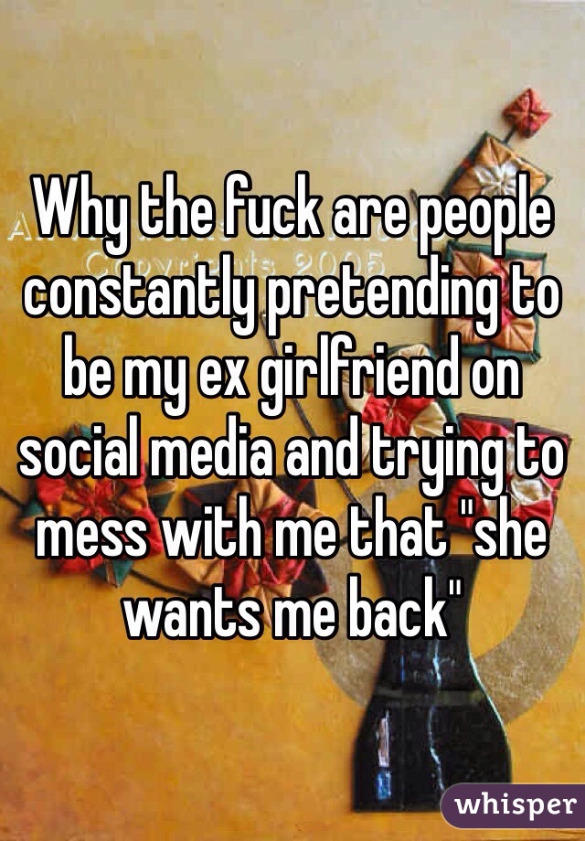 Why the fuck are people constantly pretending to be my ex girlfriend on social media and trying to mess with me that "she wants me back"