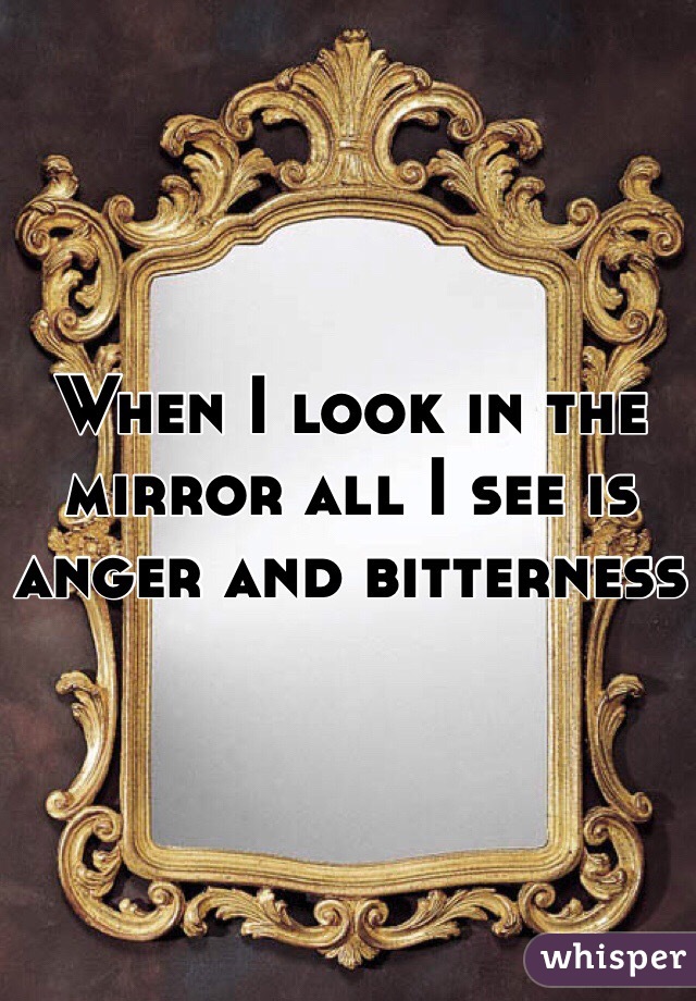 When I look in the mirror all I see is anger and bitterness