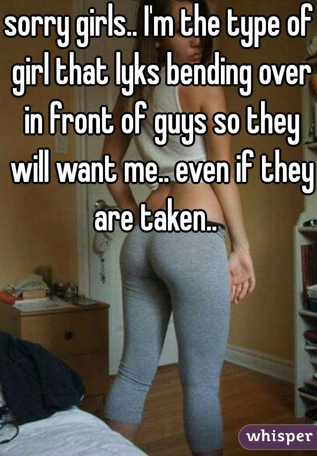 sorry girls.. I'm the type of girl that lyks bending over in front of guys so they will want me.. even if they are taken..  