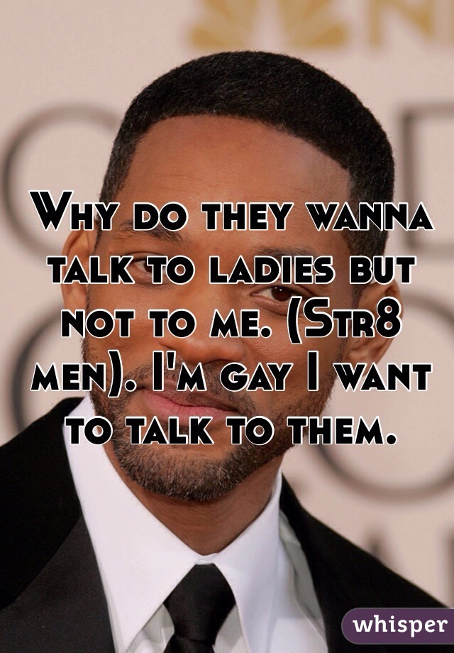 Why do they wanna talk to ladies but not to me. (Str8 men). I'm gay I want to talk to them. 