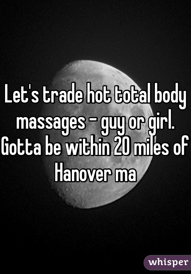 Let's trade hot total body massages - guy or girl.  Gotta be within 20 miles of Hanover ma