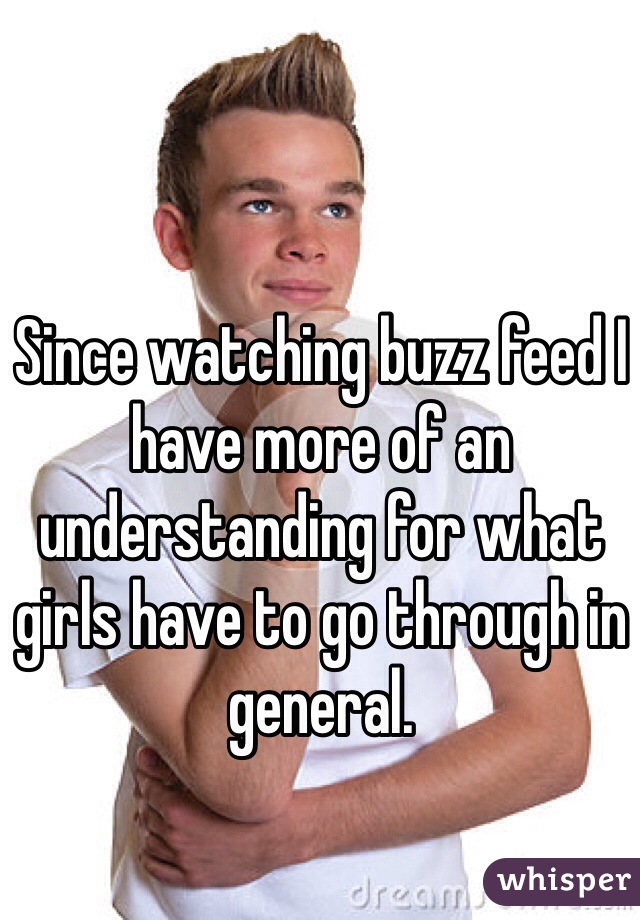 Since watching buzz feed I have more of an understanding for what girls have to go through in general. 