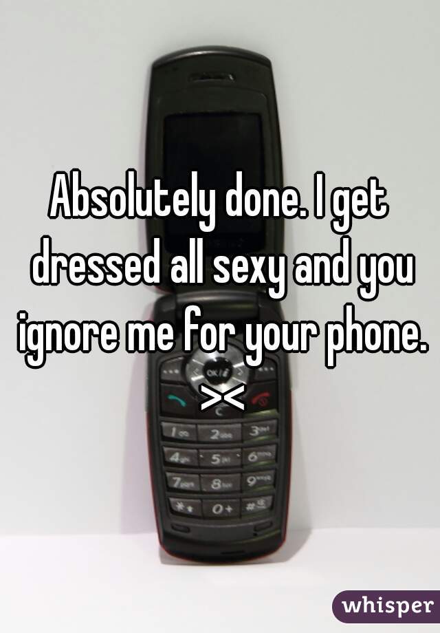 Absolutely done. I get dressed all sexy and you ignore me for your phone. ><