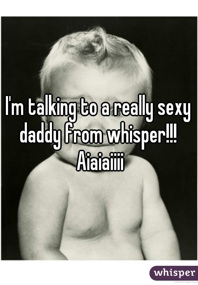 I'm talking to a really sexy daddy from whisper!!!  Aiaiaiiii