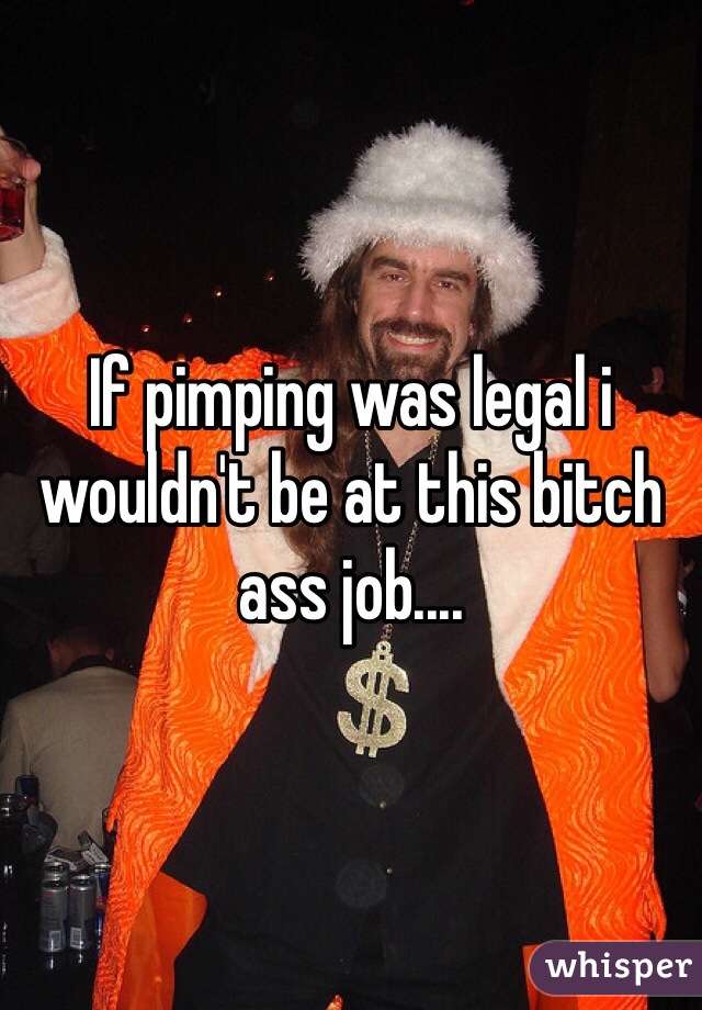 If pimping was legal i wouldn't be at this bitch ass job....  