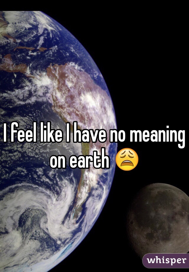 I feel like I have no meaning on earth 😩