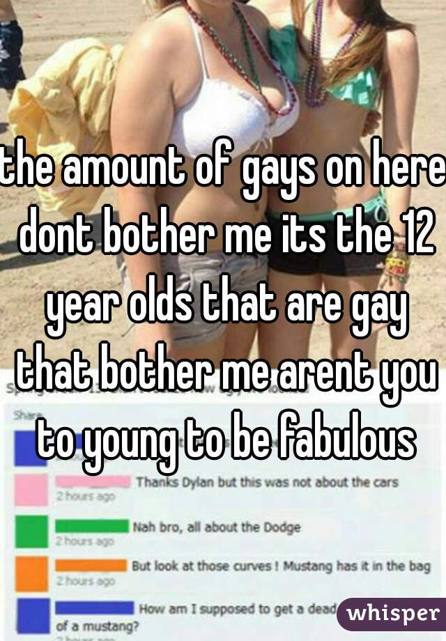 the amount of gays on here dont bother me its the 12 year olds that are gay that bother me arent you to young to be fabulous