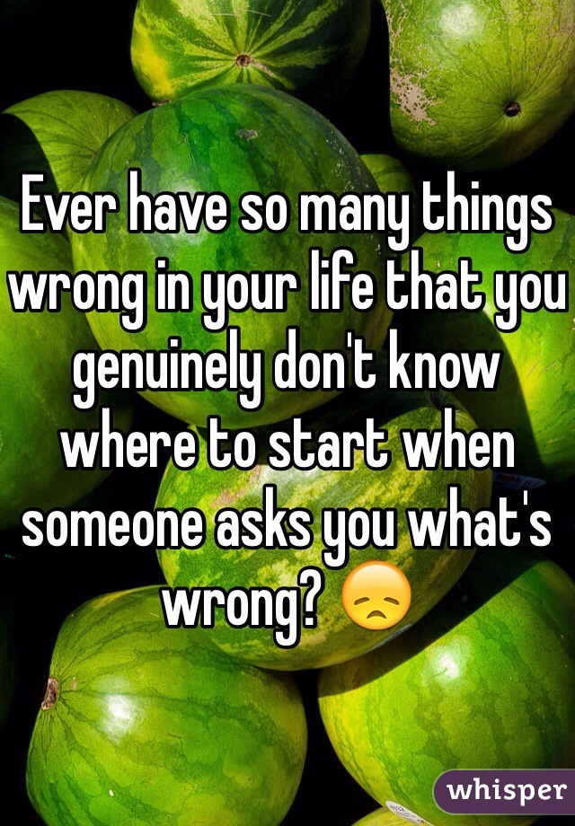 Ever have so many things wrong in your life that you genuinely don't know where to start when someone asks you what's wrong? 😞