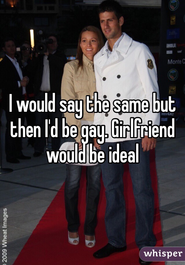 I would say the same but then I'd be gay. Girlfriend would be ideal 