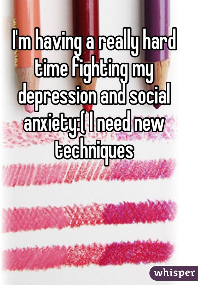 I'm having a really hard time fighting my depression and social anxiety:( I need new techniques