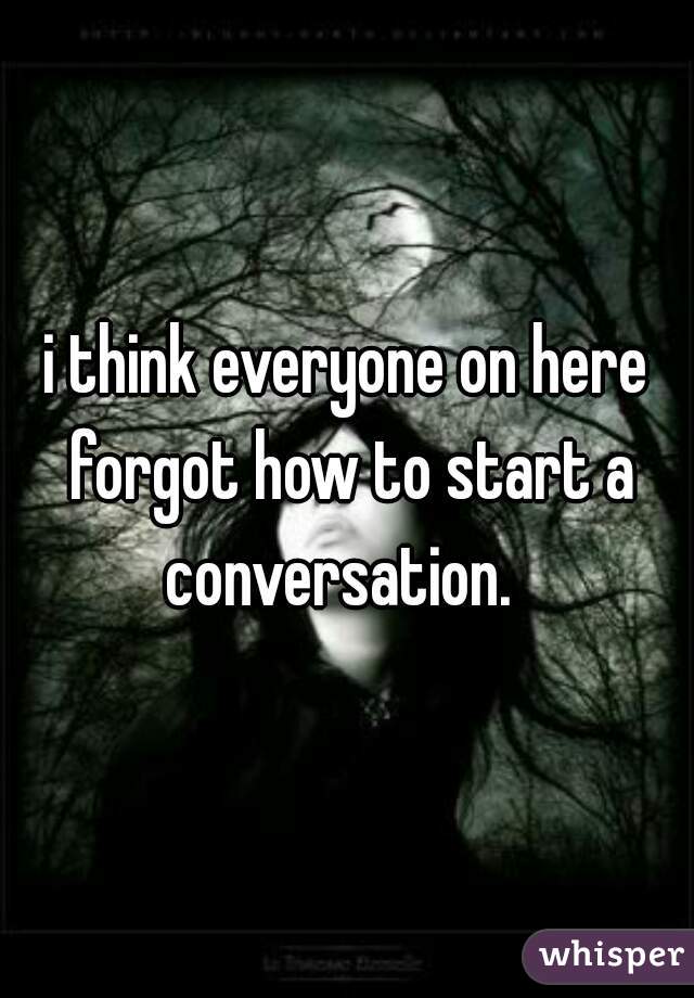 i think everyone on here forgot how to start a conversation.  