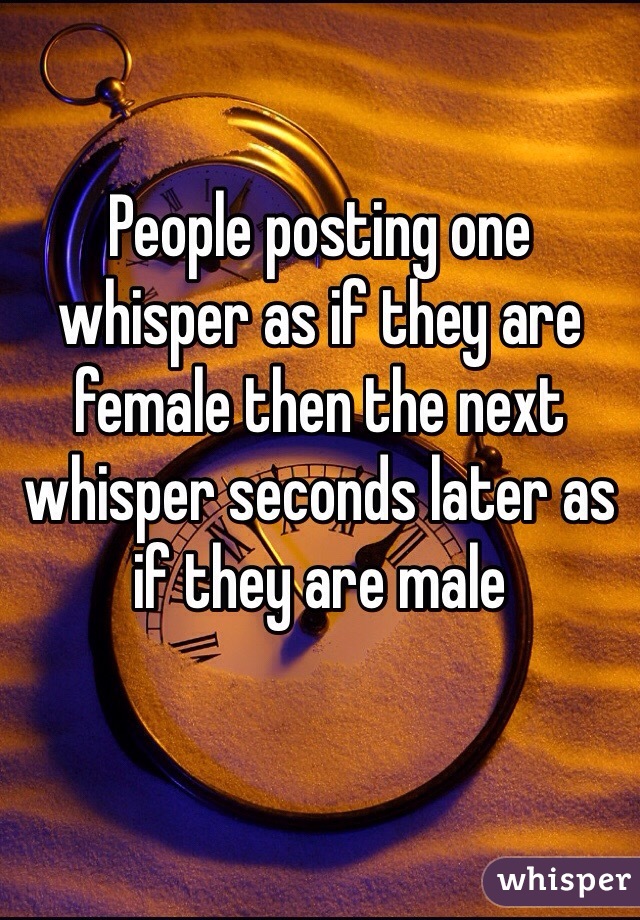 People posting one whisper as if they are female then the next whisper seconds later as if they are male 
