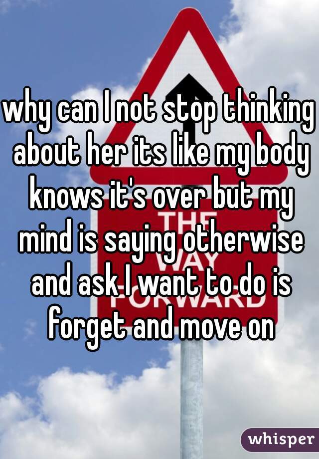 why can I not stop thinking about her its like my body knows it's over but my mind is saying otherwise and ask I want to do is forget and move on