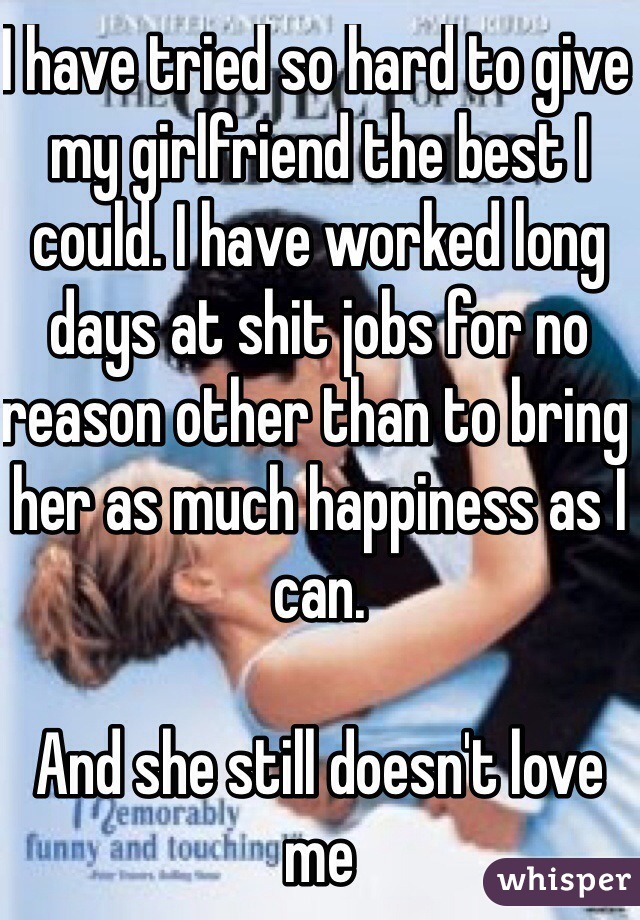 I have tried so hard to give my girlfriend the best I could. I have worked long days at shit jobs for no reason other than to bring her as much happiness as I can. 

And she still doesn't love me