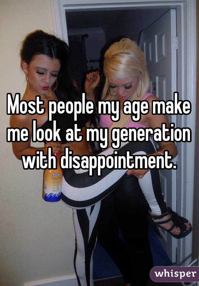 Most people my age make me look at my generation with disappointment.