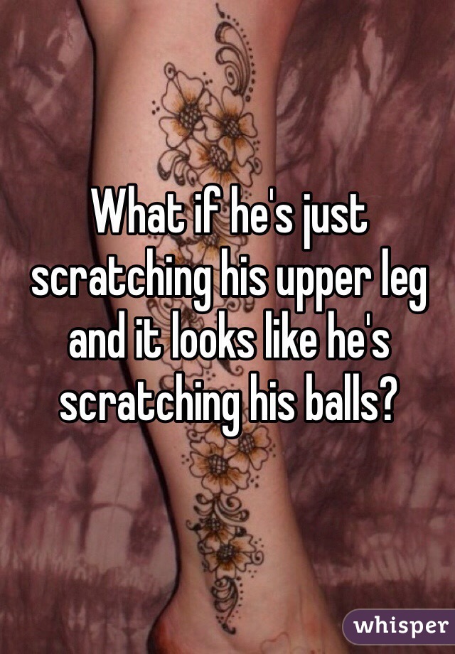 What if he's just scratching his upper leg and it looks like he's scratching his balls? 