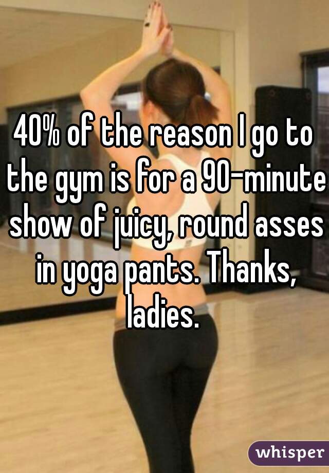 40% of the reason I go to the gym is for a 90-minute show of juicy, round asses in yoga pants. Thanks, ladies. 