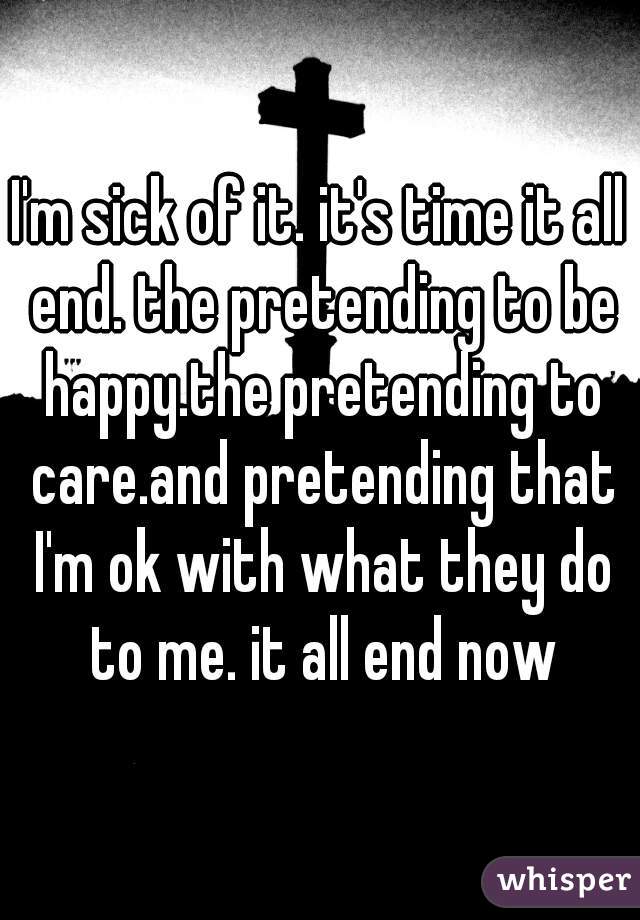 I'm sick of it. it's time it all end. the pretending to be happy.the pretending to care.and pretending that I'm ok with what they do to me. it all end now