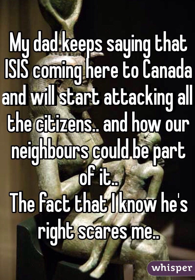 My dad keeps saying that ISIS coming here to Canada and will start attacking all the citizens.. and how our neighbours could be part of it..
The fact that I know he's right scares me..