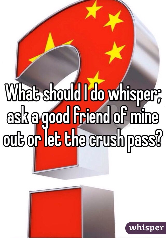 What should I do whisper; ask a good friend of mine out or let the crush pass?