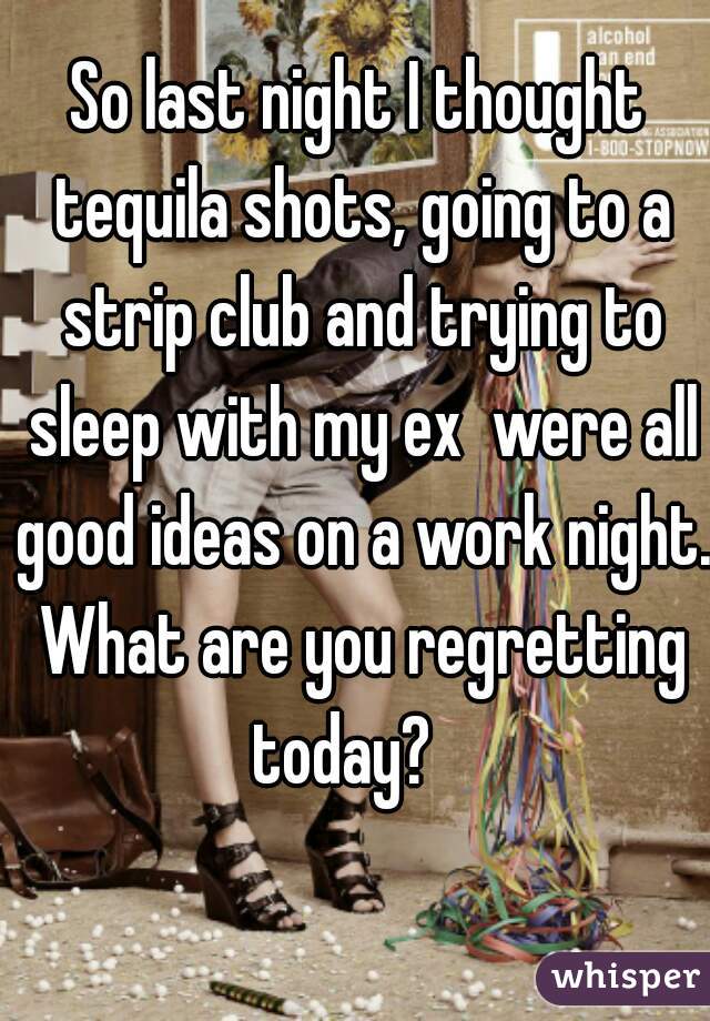 So last night I thought tequila shots, going to a strip club and trying to sleep with my ex  were all good ideas on a work night. What are you regretting today?   