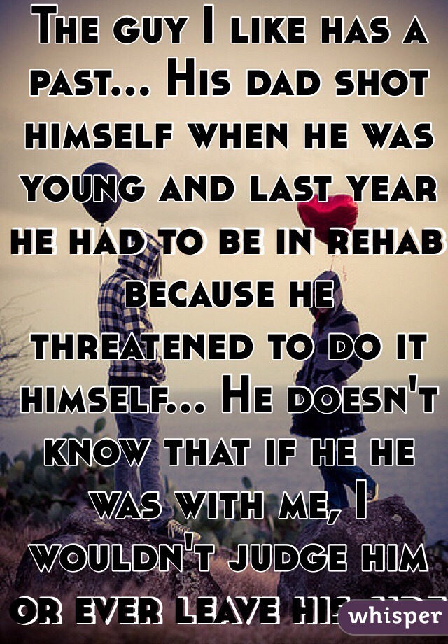 The guy I like has a past... His dad shot himself when he was young and last year he had to be in rehab because he threatened to do it himself... He doesn't know that if he he was with me, I wouldn't judge him or ever leave his side 
