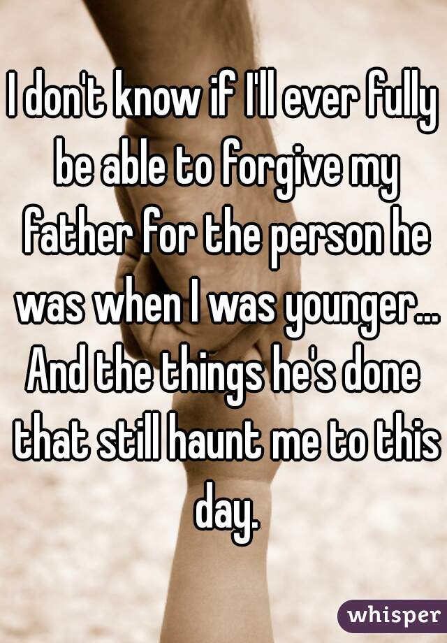 I don't know if I'll ever fully be able to forgive my father for the person he was when I was younger...
And the things he's done that still haunt me to this day.