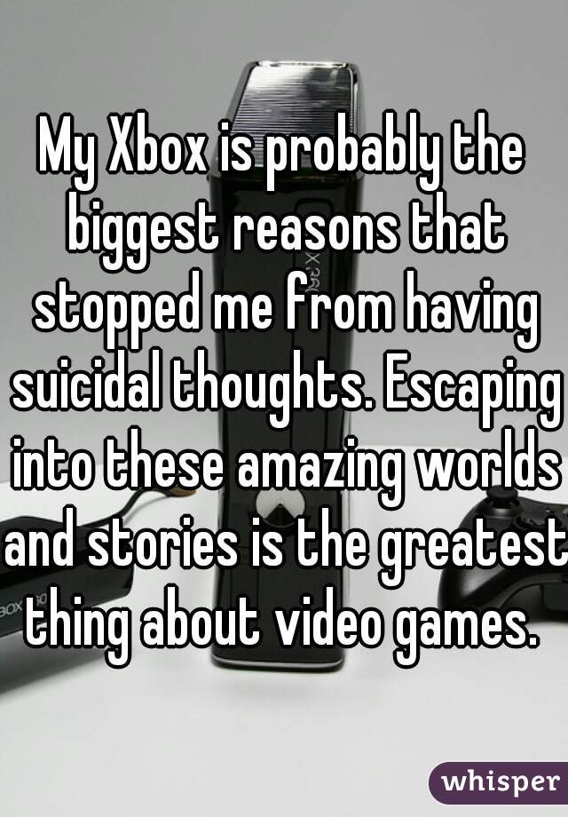 My Xbox is probably the biggest reasons that stopped me from having suicidal thoughts. Escaping into these amazing worlds and stories is the greatest thing about video games. 