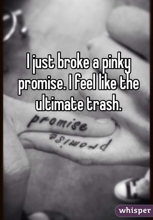 I just broke a pinky promise. I feel like the ultimate trash.