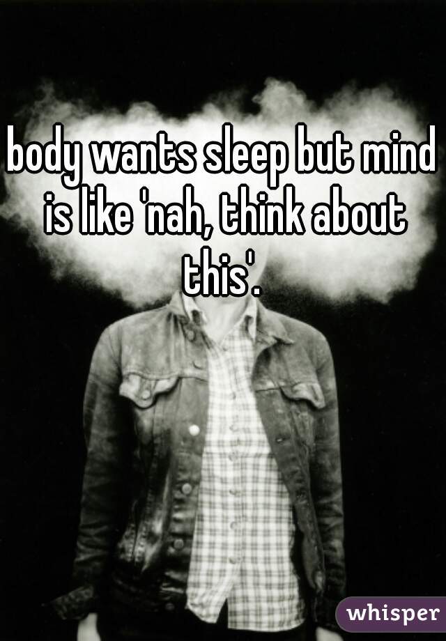 body wants sleep but mind is like 'nah, think about this'. 