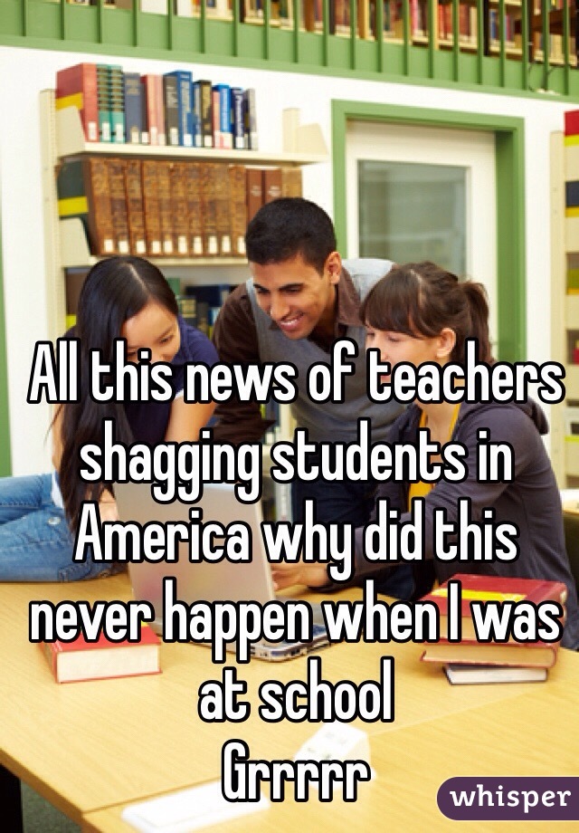 All this news of teachers shagging students in America why did this never happen when I was at school 
Grrrrr 