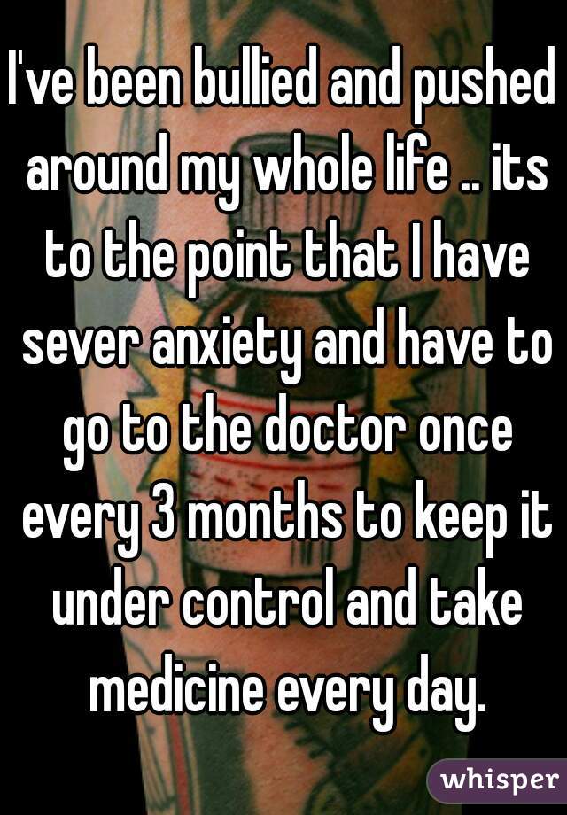 I've been bullied and pushed around my whole life .. its to the point that I have sever anxiety and have to go to the doctor once every 3 months to keep it under control and take medicine every day.