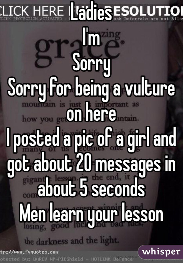 Ladies
I'm
Sorry
Sorry for being a vulture on here
I posted a pic of a girl and got about 20 messages in about 5 seconds
Men learn your lesson