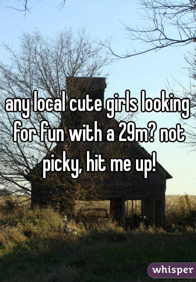 any local cute girls looking for fun with a 29m? not picky, hit me up!