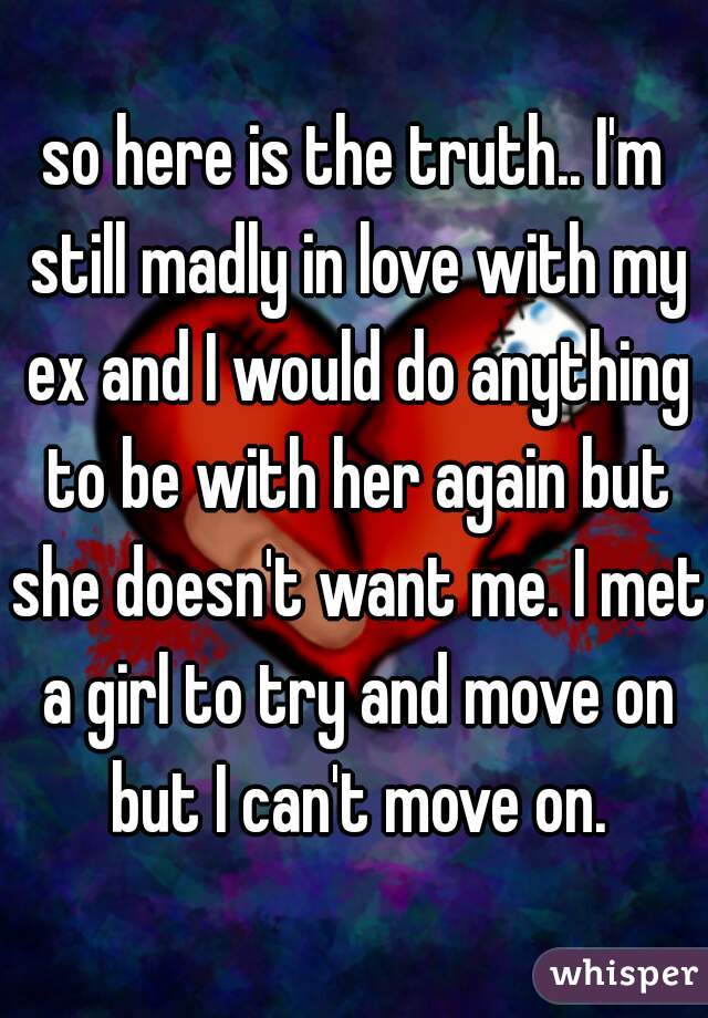 so here is the truth.. I'm still madly in love with my ex and I would do anything to be with her again but she doesn't want me. I met a girl to try and move on but I can't move on.