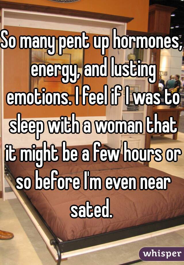 So many pent up hormones, energy, and lusting emotions. I feel if I was to sleep with a woman that it might be a few hours or so before I'm even near sated. 