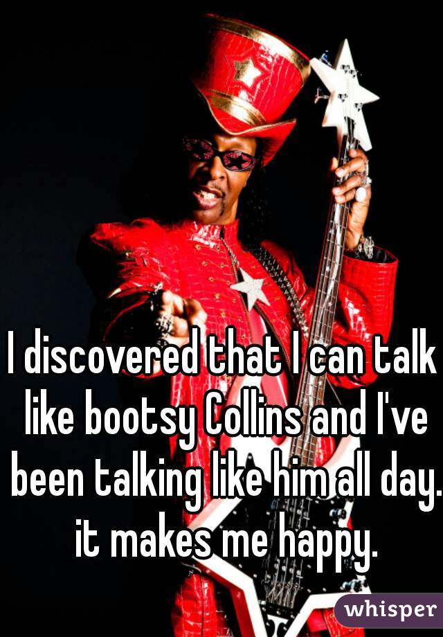 I discovered that I can talk like bootsy Collins and I've been talking like him all day. it makes me happy.