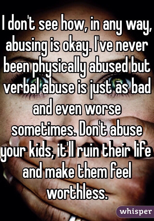 I don't see how, in any way, abusing is okay. I've never been physically abused but verbal abuse is just as bad and even worse sometimes. Don't abuse your kids, it'll ruin their life and make them feel worthless. 