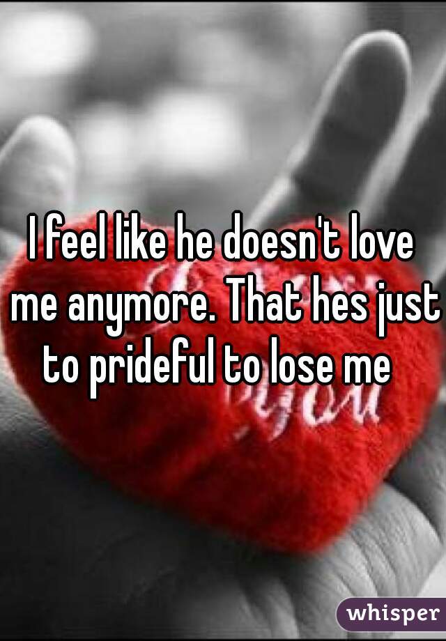 I feel like he doesn't love me anymore. That hes just to prideful to lose me  