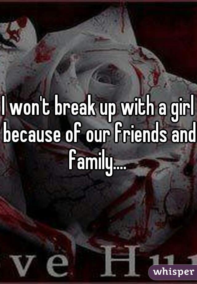 I won't break up with a girl because of our friends and family.... 