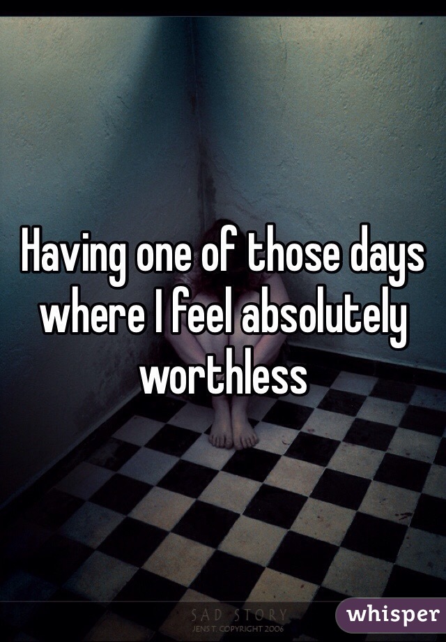 Having one of those days where I feel absolutely worthless 