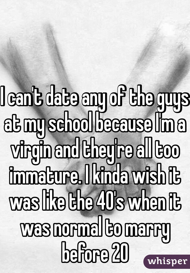 I can't date any of the guys at my school because I'm a virgin and they're all too immature. I kinda wish it was like the 40's when it was normal to marry before 20 